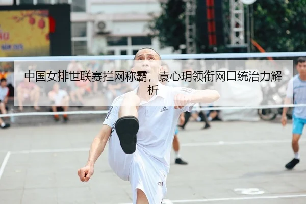 中国女排世联赛拦网称霸，袁心玥领衔网口统治力解析