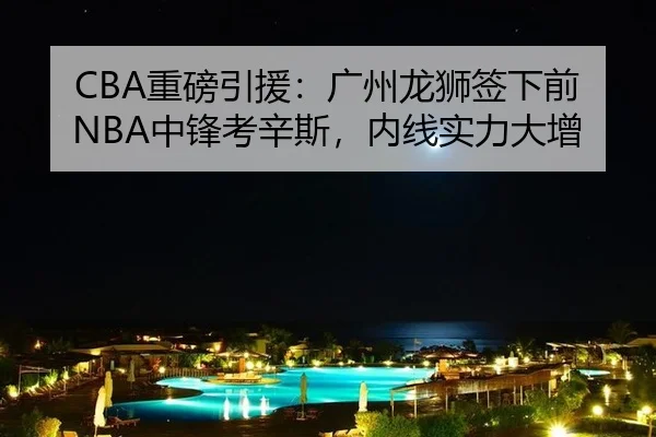 CBA重磅引援：广州龙狮签下前NBA中锋考辛斯，内线实力大增