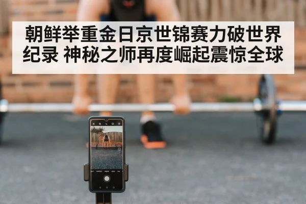 朝鲜举重金日京世锦赛力破世界纪录 神秘之师再度崛起震惊全球
